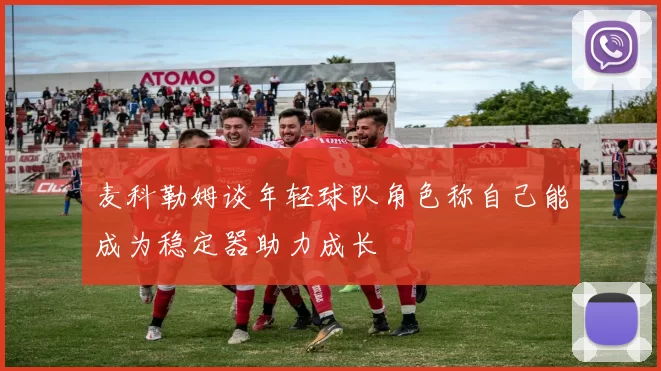 麦科勒姆谈年轻球队角色称自己能成为稳定器助力成长