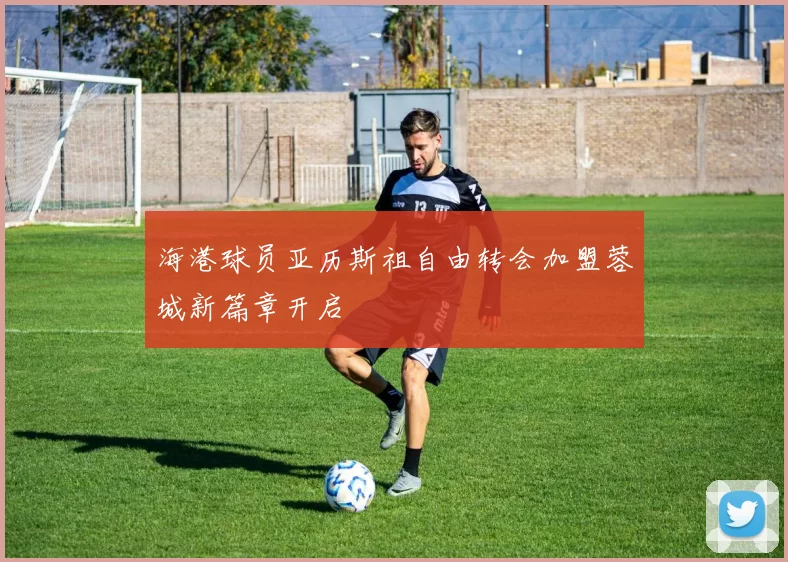 海港球员亚历斯祖自由转会加盟蓉城新篇章开启