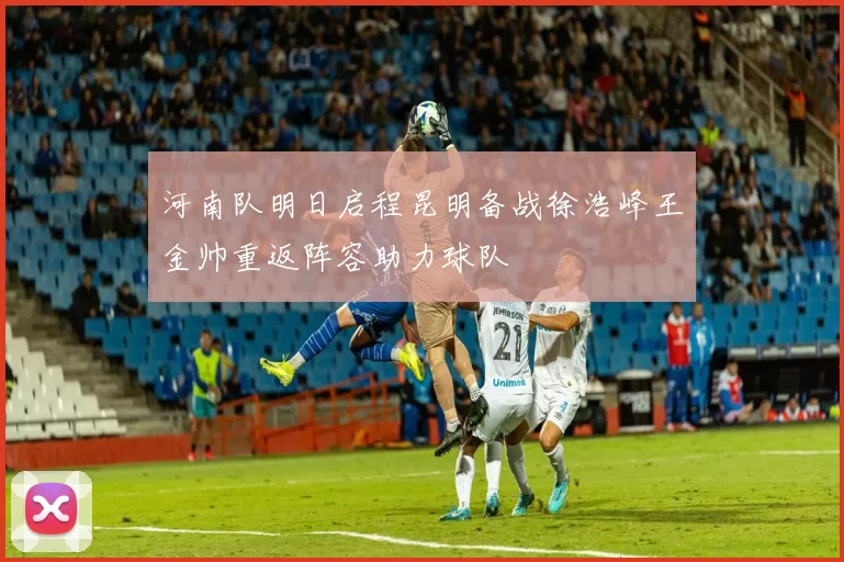 河南队明日启程昆明备战徐浩峰王金帅重返阵容助力球队
