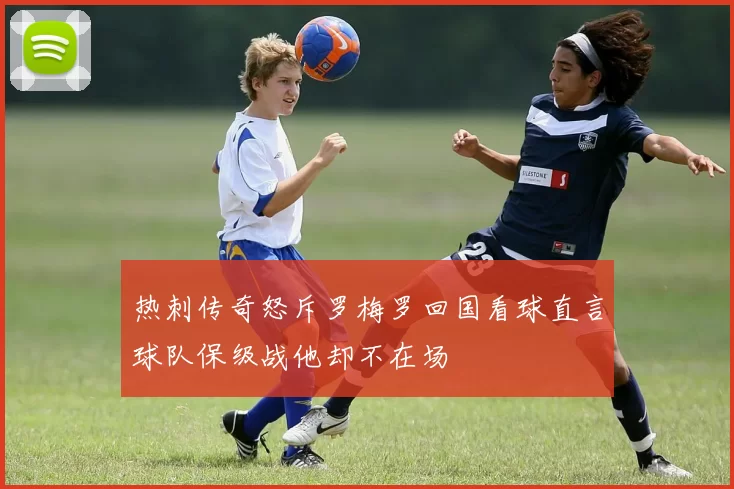 热刺传奇怒斥罗梅罗回国看球直言球队保级战他却不在场