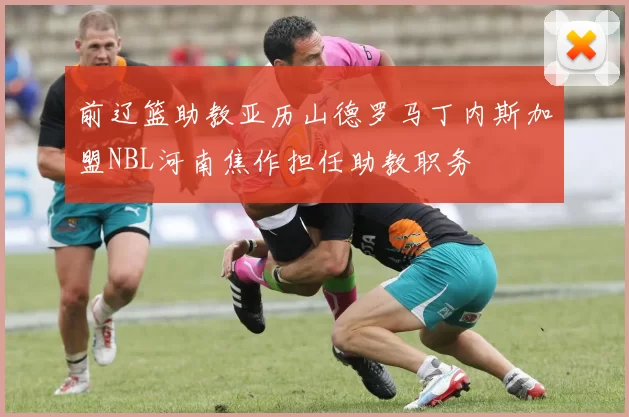 前辽篮助教亚历山德罗马丁内斯加盟NBL河南焦作担任助教职务