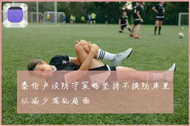 泰伦卢谈防守策略坚持不换防库里以减少混乱局面