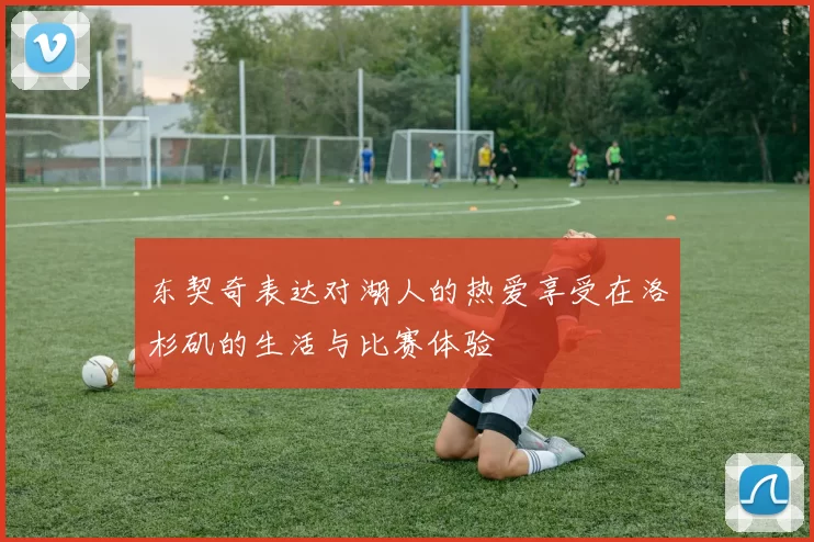 东契奇表达对湖人的热爱享受在洛杉矶的生活与比赛体验