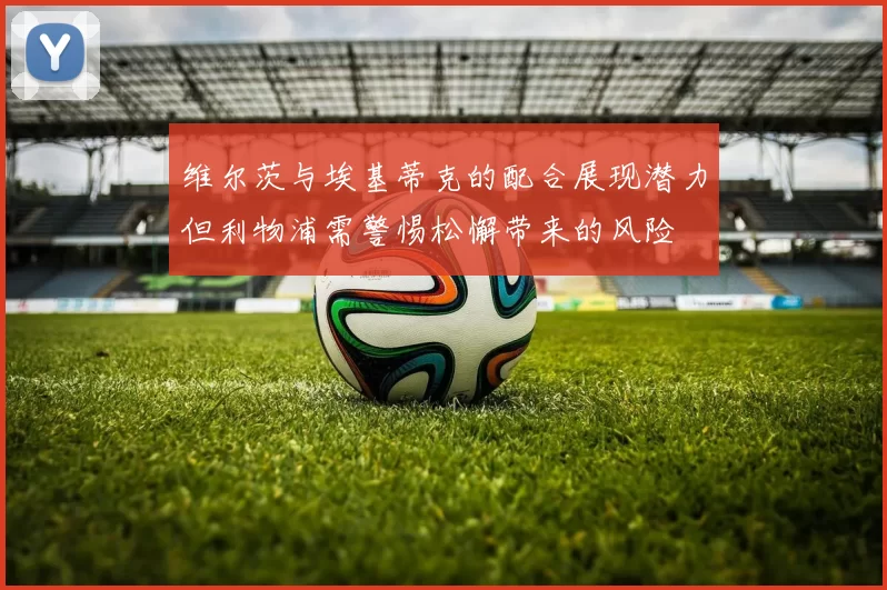 维尔茨与埃基蒂克的配合展现潜力但利物浦需警惕松懈带来的风险
