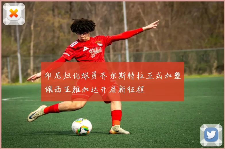印尼归化球员齐尔斯特拉正式加盟佩西亚雅加达开启新征程