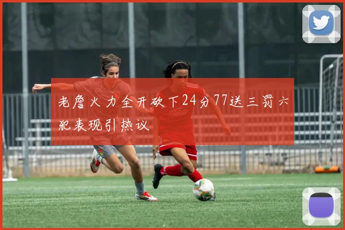老詹火力全开砍下24分77送三罚六犯表现引热议