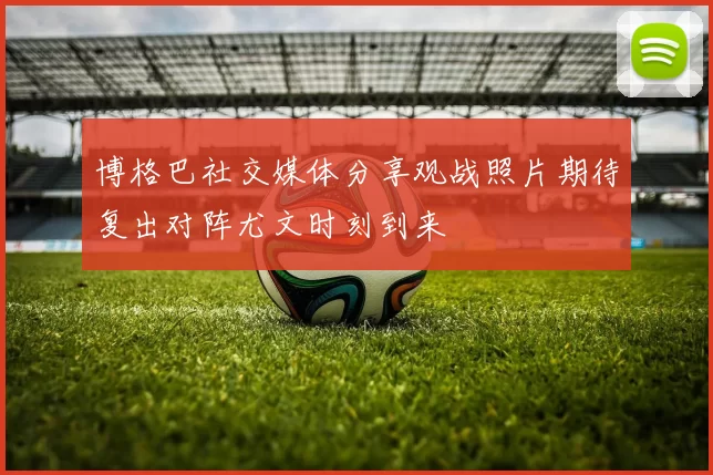 博格巴社交媒体分享观战照片期待复出对阵尤文时刻到来