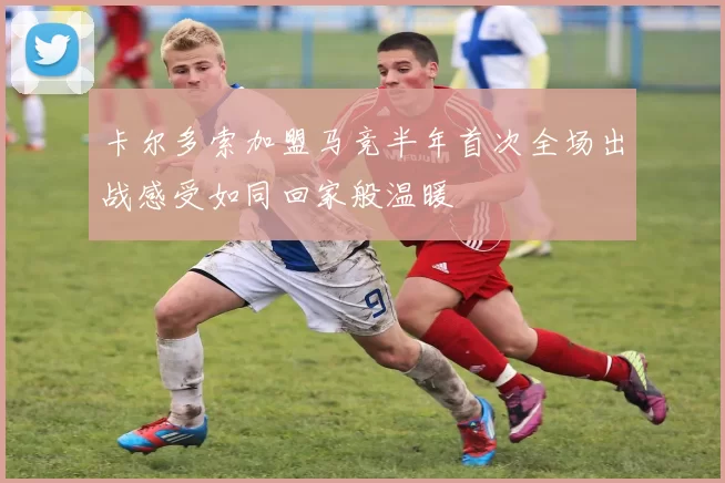 卡尔多索加盟马竞半年首次全场出战感受如同回家般温暖